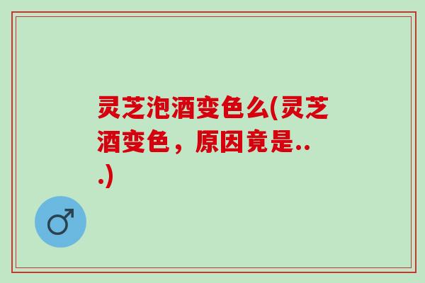灵芝泡酒变色么(灵芝酒变色，原因竟是...)