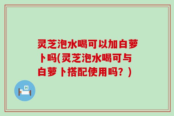 灵芝泡水喝可以加白萝卜吗(灵芝泡水喝可与白萝卜搭配使用吗？)