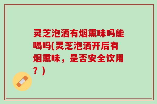 灵芝泡洒有烟熏味吗能喝吗(灵芝泡洒开后有烟熏味，是否安全饮用？)
