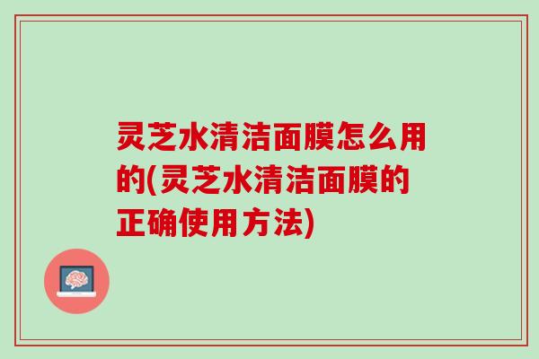 灵芝水清洁面膜怎么用的(灵芝水清洁面膜的正确使用方法)