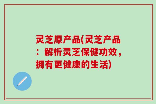 灵芝原产品(灵芝产品：解析灵芝保健功效，拥有更健康的生活)