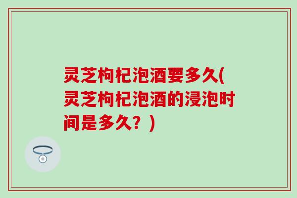 灵芝枸杞泡酒要多久(灵芝枸杞泡酒的浸泡时间是多久？)