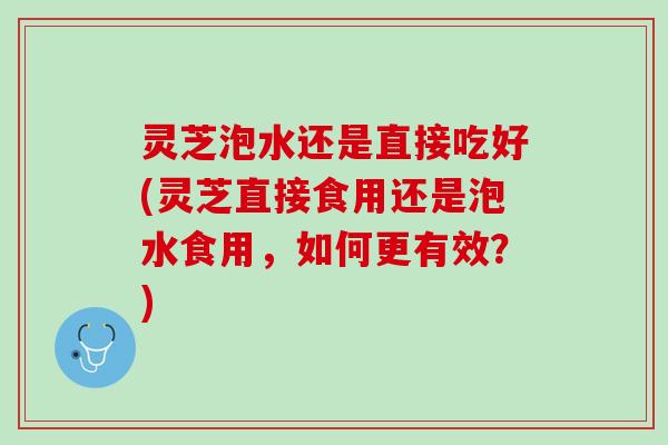 灵芝泡水还是直接吃好(灵芝直接食用还是泡水食用，如何更有效？)