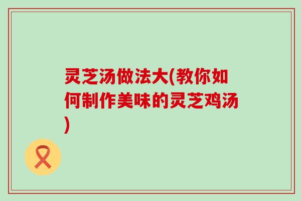灵芝汤做法大(教你如何制作美味的灵芝鸡汤)