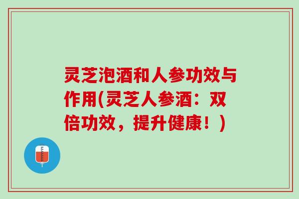灵芝泡酒和人参功效与作用(灵芝人参酒：双倍功效，提升健康！)