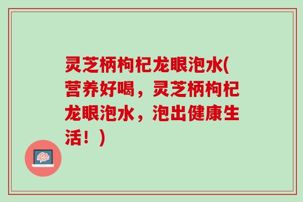 灵芝柄枸杞龙眼泡水(营养好喝，灵芝柄枸杞龙眼泡水，泡出健康生活！)