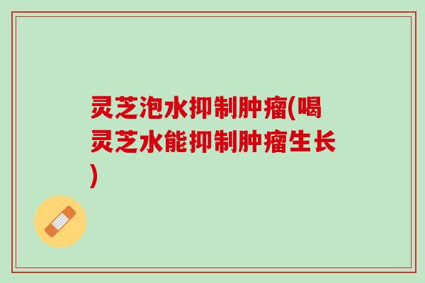 灵芝泡水抑制肿瘤(喝灵芝水能抑制肿瘤生长)