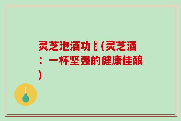 灵芝泡酒功効(灵芝酒：一杯坚强的健康佳酿)