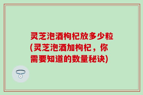 灵芝泡酒枸杞放多少粒(灵芝泡酒加枸杞，你需要知道的数量秘诀)