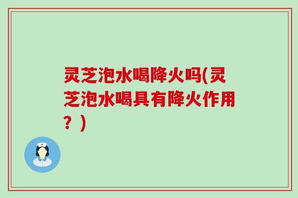灵芝泡水喝降火吗(灵芝泡水喝具有降火作用？)