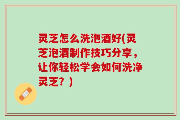 灵芝怎么洗泡酒好(灵芝泡酒制作技巧分享，让你轻松学会如何洗净灵芝？)