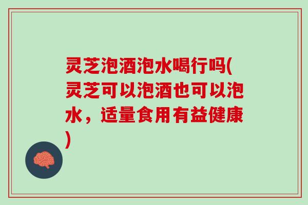 灵芝泡酒泡水喝行吗(灵芝可以泡酒也可以泡水，适量食用有益健康)