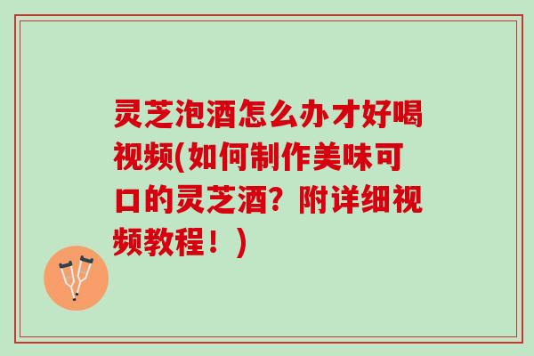 灵芝泡酒怎么办才好喝视频(如何制作美味可口的灵芝酒？附详细视频教程！)