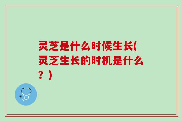 灵芝是什么时候生长(灵芝生长的时机是什么？)