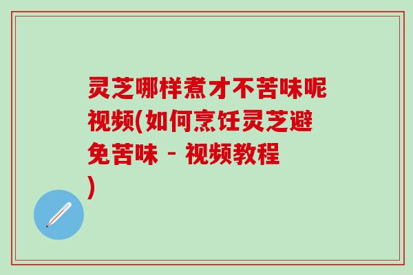 灵芝哪样煮才不苦味呢视频(如何烹饪灵芝避免苦味 - 视频教程)