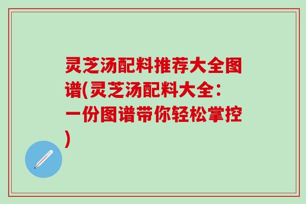 灵芝汤配料推荐大全图谱(灵芝汤配料大全：一份图谱带你轻松掌控)