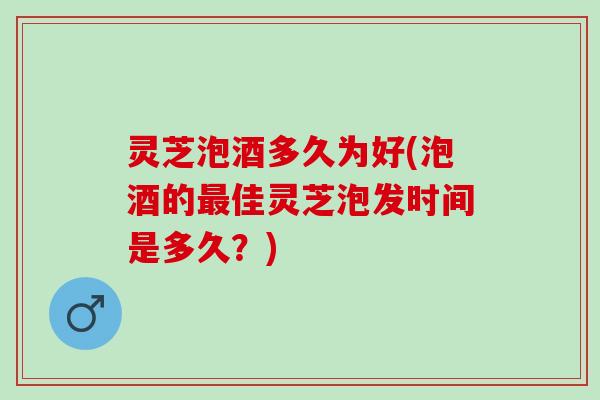 灵芝泡酒多久为好(泡酒的最佳灵芝泡发时间是多久？)