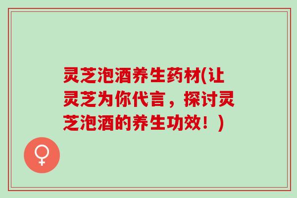 灵芝泡酒养生药材(让灵芝为你代言,探讨灵芝泡酒的养生功效!) 灵芝泡酒养生药材(让灵芝为你代言,探讨灵芝泡酒的养生功效!)
