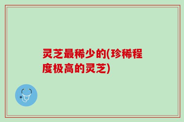 灵芝最稀少的(珍稀程度极高的灵芝)