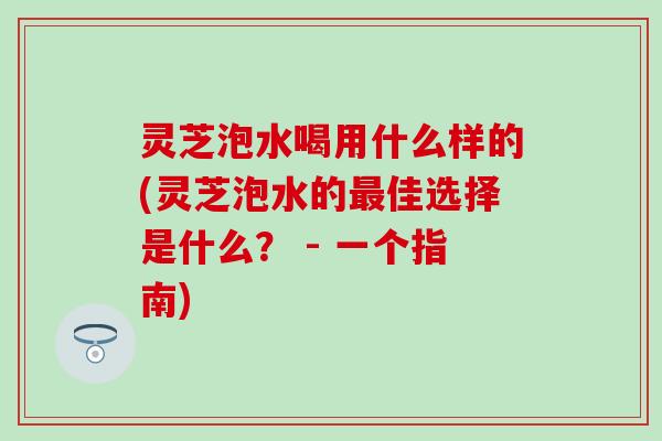 灵芝泡水喝用什么样的(灵芝泡水的最佳选择是什么？ - 一个指南)
