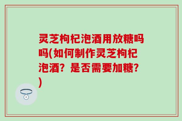 灵芝枸杞泡酒用放糖吗吗(如何制作灵芝枸杞泡酒？是否需要加糖？)
