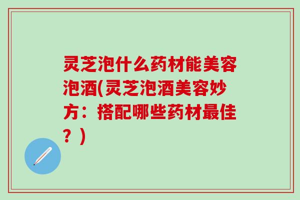 灵芝泡什么药材能美容泡酒(灵芝泡酒美容妙方：搭配哪些药材最佳？)