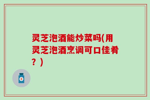 灵芝泡酒能炒菜吗(用灵芝泡酒烹调可口佳肴？)