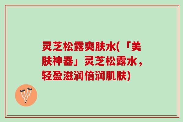 灵芝松露爽肤水(「美肤神器」灵芝松露水，轻盈滋润倍润肌肤)