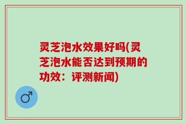 灵芝泡水效果好吗(灵芝泡水能否达到预期的功效：评测新闻)