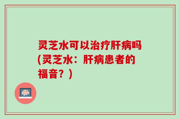 灵芝水可以治疗肝病吗(灵芝水：肝病患者的福音？)
