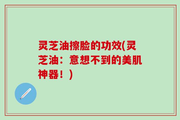 灵芝油擦脸的功效(灵芝油：意想不到的美肌神器！)