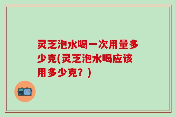灵芝泡水喝一次用量多少克(灵芝泡水喝应该用多少克？)