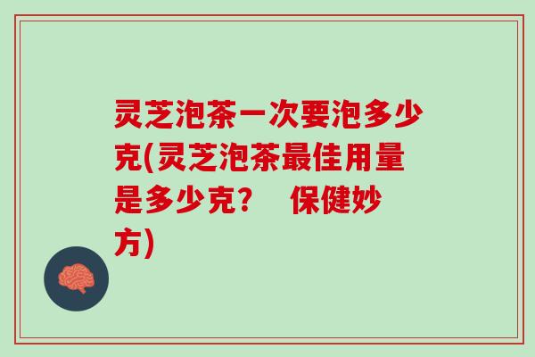 灵芝泡茶一次要泡多少克(灵芝泡茶最佳用量是多少克？  保健妙方)