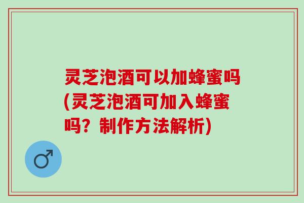 灵芝泡酒可以加蜂蜜吗(灵芝泡酒可加入蜂蜜吗？制作方法解析)