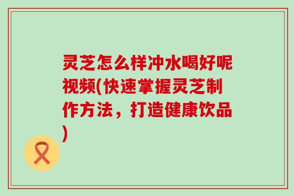 灵芝怎么样冲水喝好呢视频(快速掌握灵芝制作方法，打造健康饮品)