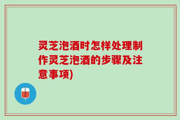 灵芝泡酒时怎样处理制作灵芝泡酒的步骤及注意事项)