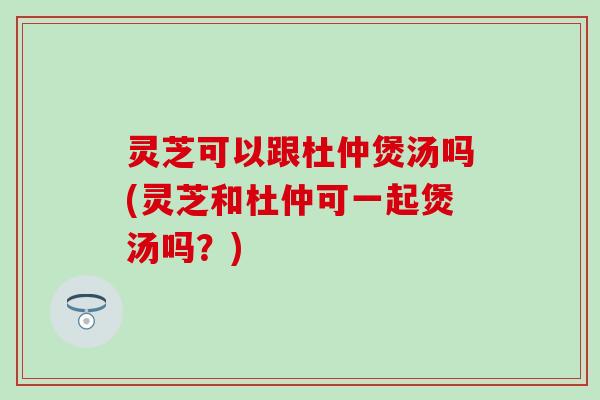 灵芝可以跟杜仲煲汤吗(灵芝和杜仲可一起煲汤吗？)