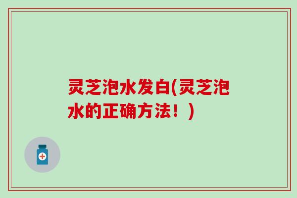灵芝泡水发白(灵芝泡水的正确方法！)