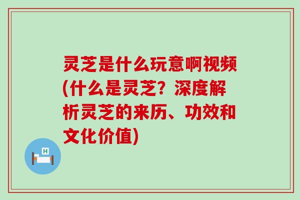 灵芝是什么玩意啊视频(什么是灵芝？深度解析灵芝的来历、功效和文化价值)
