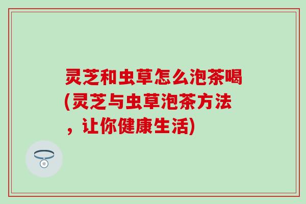 灵芝和虫草怎么泡茶喝(灵芝与虫草泡茶方法，让你健康生活)