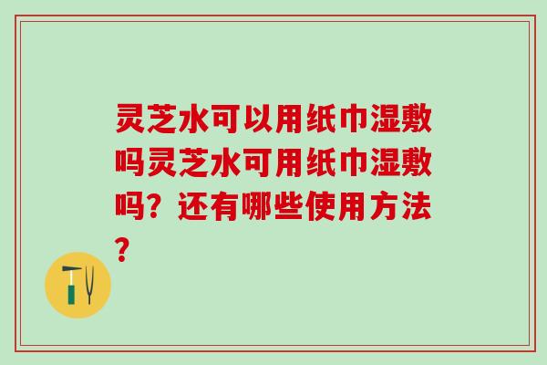 灵芝水可以用纸巾湿敷吗灵芝水可用纸巾湿敷吗？还有哪些使用方法？