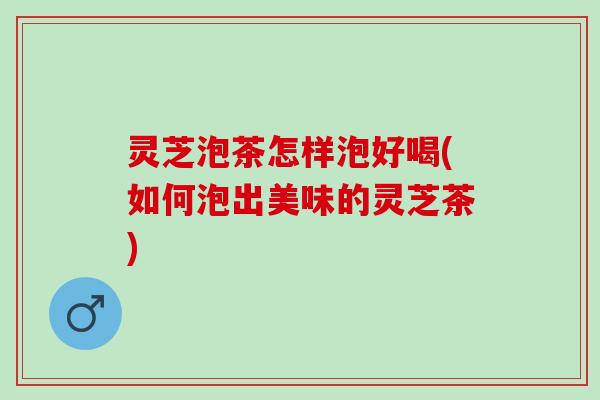灵芝泡茶怎样泡好喝(如何泡出美味的灵芝茶)