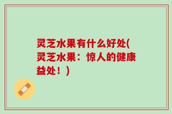 灵芝水果有什么好处(灵芝水果：惊人的健康益处！)