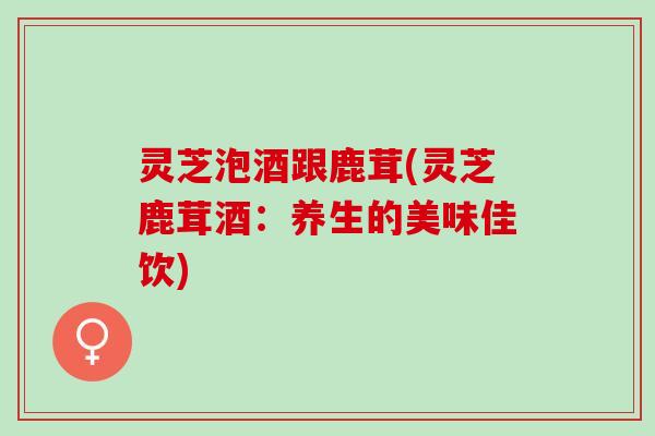 灵芝泡酒跟鹿茸(灵芝鹿茸酒：养生的美味佳饮)