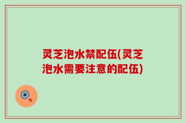 灵芝泡水禁配伍(灵芝泡水需要注意的配伍)