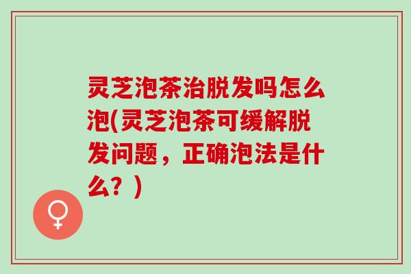 灵芝泡茶治脱发吗怎么泡(灵芝泡茶可缓解脱发问题，正确泡法是什么？)