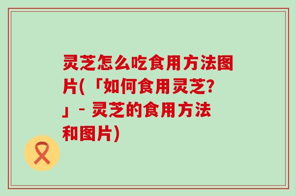 灵芝怎么吃食用方法图片(「如何食用灵芝?」- 灵芝的食用方法和图片) 灵芝怎么吃食用方法图片(「如何食用灵芝?」- 灵芝的食用方法和图片)
