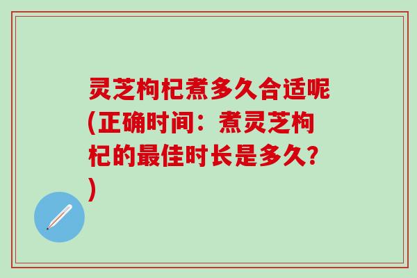 灵芝枸杞煮多久合适呢(正确时间：煮灵芝枸杞的最佳时长是多久？)