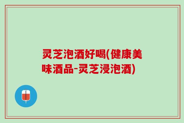 灵芝泡酒好喝(健康美味酒品-灵芝浸泡酒)