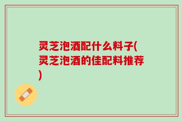 灵芝泡酒配什么料子(灵芝泡酒的佳配料推荐)